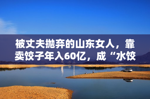 被丈夫抛弃的山东女人，靠卖饺子年入60亿，成“水饺皇后”