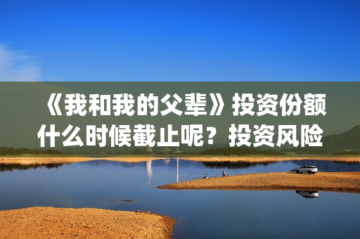 《我和我的父辈》投资份额什么时候截止呢？投资风险大吗？(我和我的父辈电影免费播放完整版观后感)