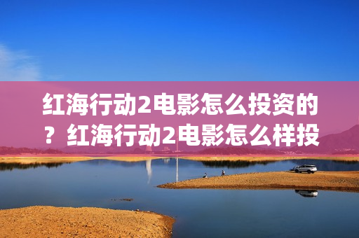 红海行动2电影怎么投资的？红海行动2电影怎么样投资的？(红海行动电影版)