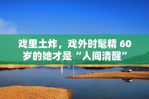 戏里土炸，戏外时髦精 60岁的她才是“人间清醒”