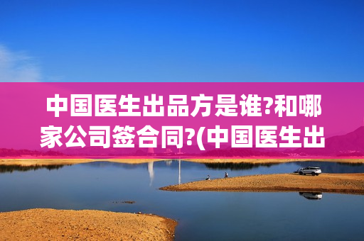 中国医生出品方是谁?和哪家公司签合同?(中国医生出版方)