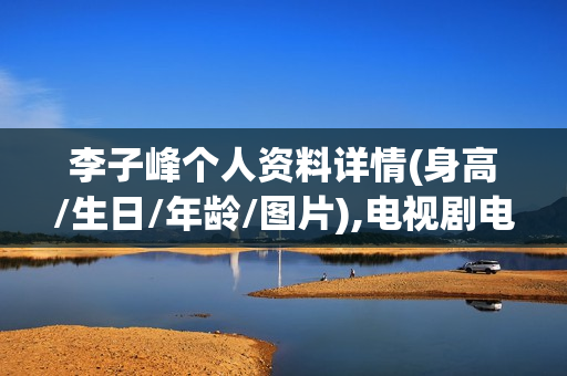 李子峰个人资料详情(身高/生日/年龄/图片),电视剧电影作品