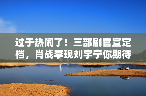 过于热闹了！三部剧官宣定档，肖战李现刘宇宁你期待谁？