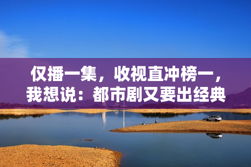 仅播一集，收视直冲榜一，我想说：都市剧又要出经典了