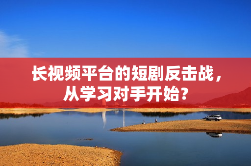 长视频平台的短剧反击战，从学习对手开始？