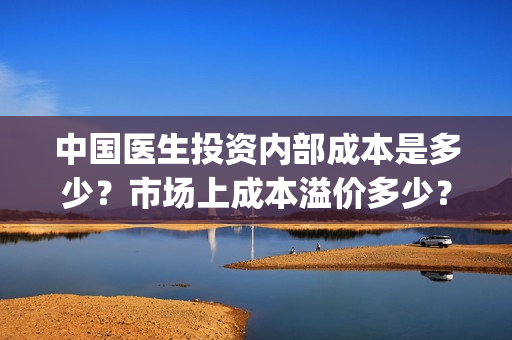 中国医生投资内部成本是多少？市场上成本溢价多少？(中国医生投资方有哪些)