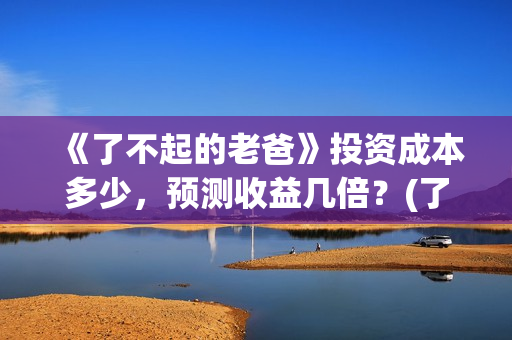《了不起的老爸》投资成本多少，预测收益几倍？(了不起的老爸完整观看免费)