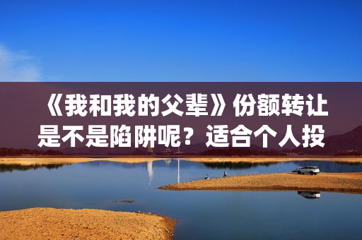 《我和我的父辈》份额转让是不是陷阱呢？适合个人投资吗？(我和我的父辈之乘风)