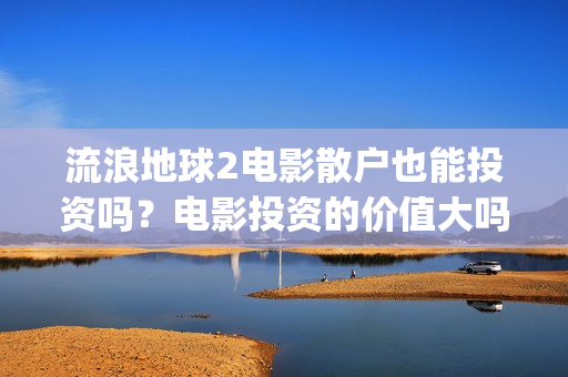 流浪地球2电影散户也能投资吗？电影投资的价值大吗？(流浪地球2电影时长)