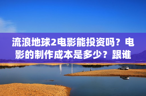 流浪地球2电影能投资吗？电影的制作成本是多少？跟谁投？(流浪地球2电影在线高清)