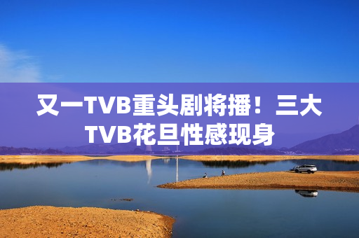 又一TVB重头剧将播！三大TVB花旦性感现身