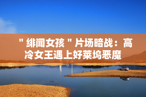 ＂绯闻女孩＂片场暗战：高冷女王遇上好莱坞恶魔
