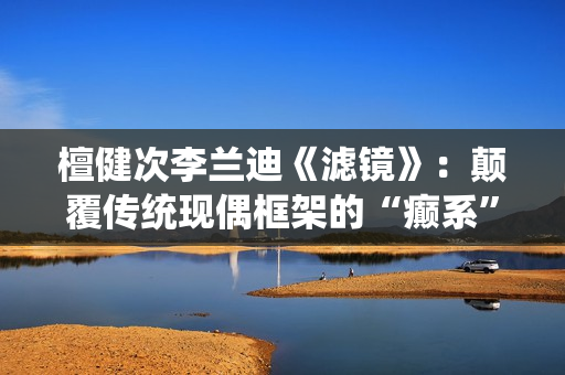 檀健次李兰迪《滤镜》：颠覆传统现偶框架的“癫系”口碑黑马剧