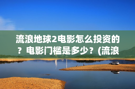 流浪地球2电影怎么投资的？电影门槛是多少？(流浪地球2电影免费观看完整版)