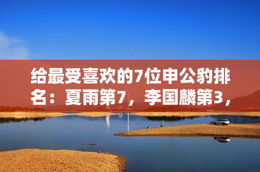 给最受喜欢的7位申公豹排名：夏雨第7，李国麟第3，第1名实至名归