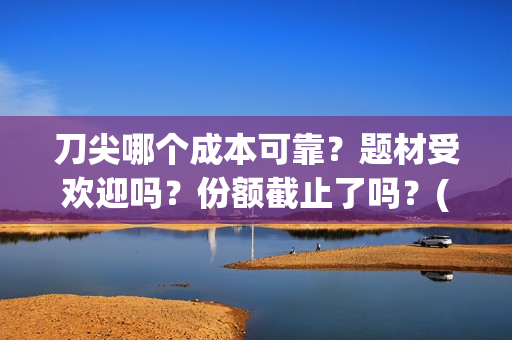 刀尖哪个成本可靠？题材受欢迎吗？份额截止了吗？(刀尖有哪几种)