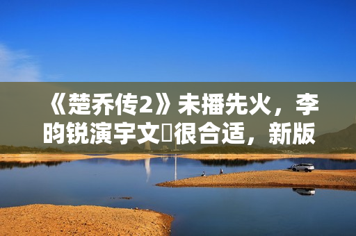 《楚乔传2》未播先火，李昀锐演宇文玥很合适，新版燕洵更是惊喜