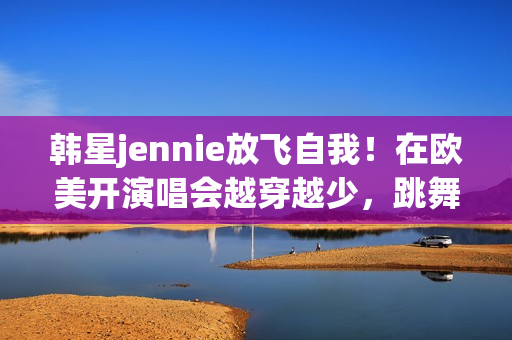 韩星jennie放飞自我！在欧美开演唱会越穿越少，跳舞姿势很尴尬