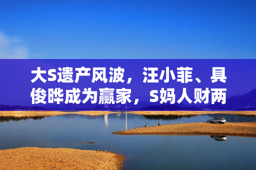 大S遗产风波，汪小菲、具俊晔成为赢家，S妈人财两空独自悲伤！