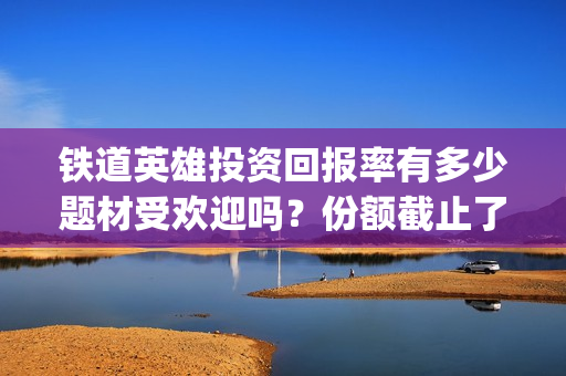 铁道英雄投资回报率有多少题材受欢迎吗？份额截止了吗？(铁道英雄成本)