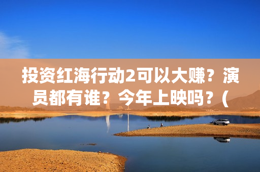 投资红海行动2可以大赚？演员都有谁？今年上映吗？(红海行动投资人名单)