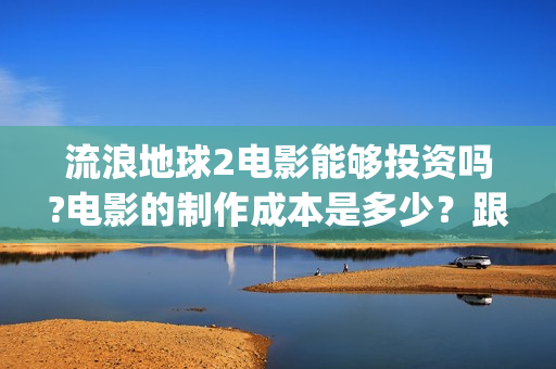 流浪地球2电影能够投资吗?电影的制作成本是多少？跟谁投？(流浪地球2电影下载)