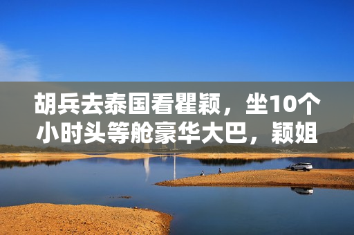 胡兵去泰国看瞿颖，坐10个小时头等舱豪华大巴，颖姐清迈豪宅曝光