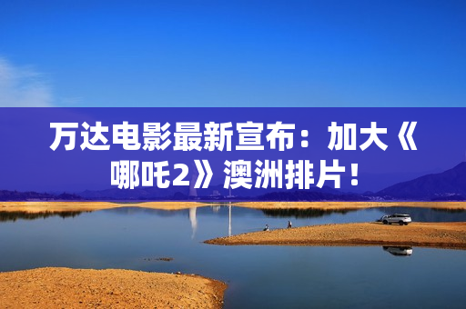 万达电影最新宣布：加大《哪吒2》澳洲排片！