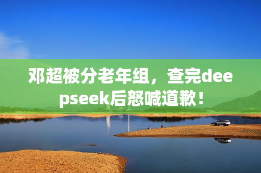 邓超被分老年组，查完deepseek后怒喊道歉！