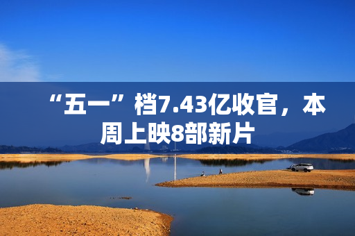 “五一”档7.43亿收官，本周上映8部新片