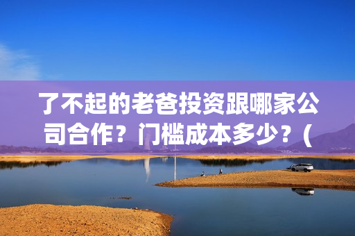 了不起的老爸投资跟哪家公司合作？门槛成本多少？(了不起的老爸咋样)