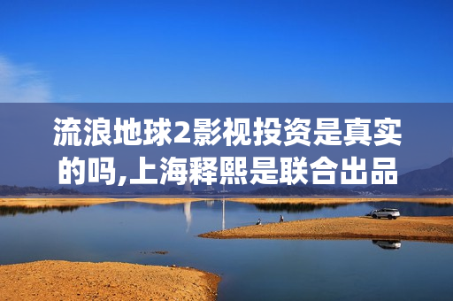 流浪地球2影视投资是真实的吗,上海释熙是联合出品方吗(流浪地球2完整版在线观看视频)