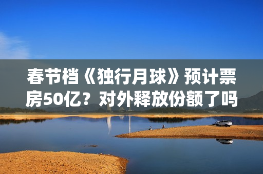 春节档《独行月球》预计票房50亿？对外释放份额了吗？(独行月球电影演员表)