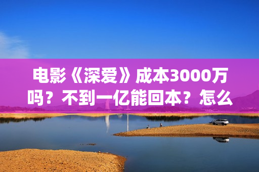 电影《深爱》成本3000万吗？不到一亿能回本？怎么投资？(深爱电影时长)