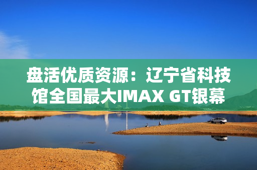 盘活优质资源：辽宁省科技馆全国最大IMAX GT银幕明起放映哪吒2