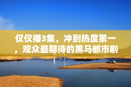 仅仅播3集，冲到热度第一，观众最期待的黑马都市剧开播就炸了