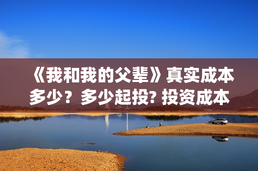 《我和我的父辈》真实成本多少？多少起投? 投资成本多少？(我和我的父辈演员表)