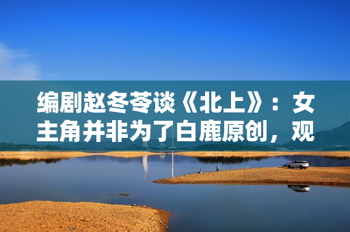 编剧赵冬苓谈《北上》：女主角并非为了白鹿原创，观众仍然需要长剧