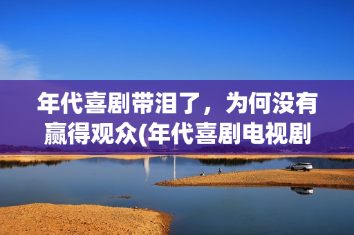 年代喜剧带泪了，为何没有赢得观众(年代喜剧电视剧)