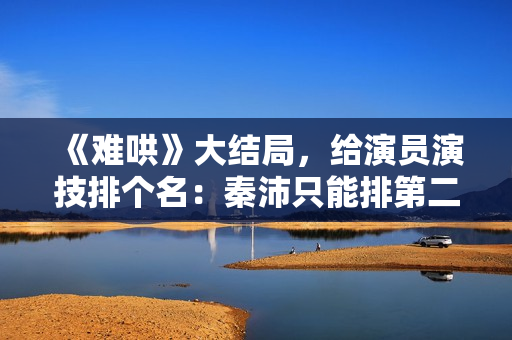 《难哄》大结局，给演员演技排个名：秦沛只能排第二第一演技太好