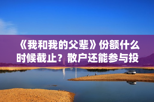 《我和我的父辈》份额什么时候截止？散户还能参与投资吗？(《我和我的父辈》完整版免费)