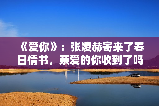 《爱你》：张凌赫寄来了春日情书，亲爱的你收到了吗？