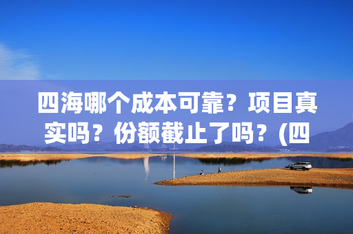 四海哪个成本可靠？项目真实吗？份额截止了吗？(四海指的)