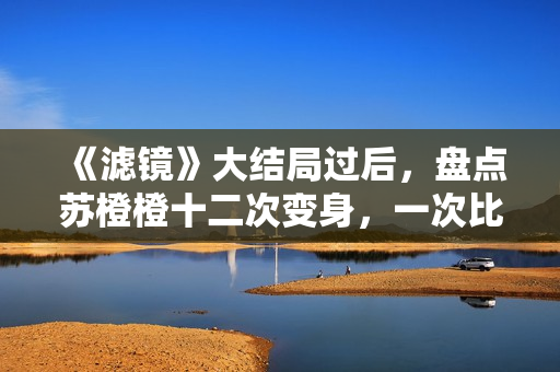 《滤镜》大结局过后，盘点苏橙橙十二次变身，一次比一次搞笑