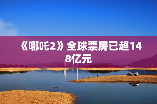 《哪吒2》全球票房已超148亿元