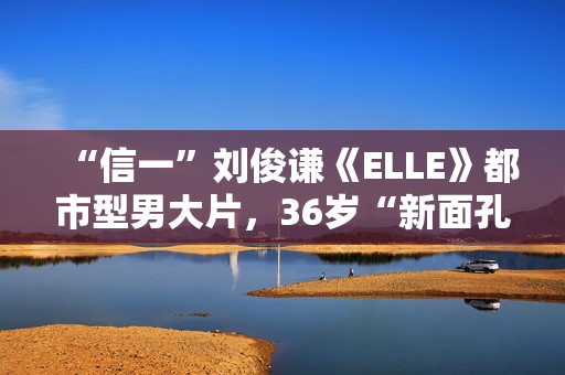 “信一”刘俊谦《ELLE》都市型男大片，36岁“新面孔”厚积薄发