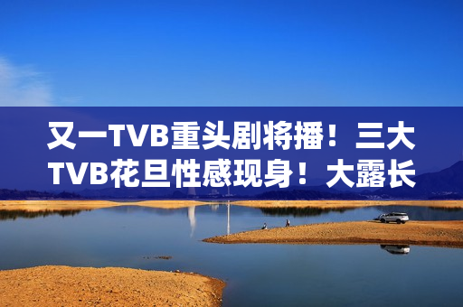 又一TVB重头剧将播！三大TVB花旦性感现身！大露长腿摆诱人姿势