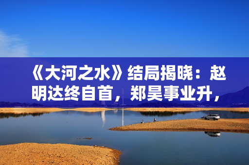 《大河之水》结局揭晓：赵明达终自首，郑昊事业升，梁锦秋结婚