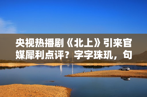 央视热播剧《北上》引来官媒犀利点评？字字珠玑，句句精彩绝伦！