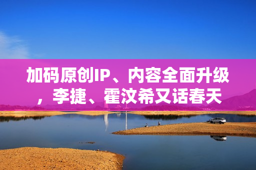 加码原创IP、内容全面升级，李捷、霍汶希又话春天